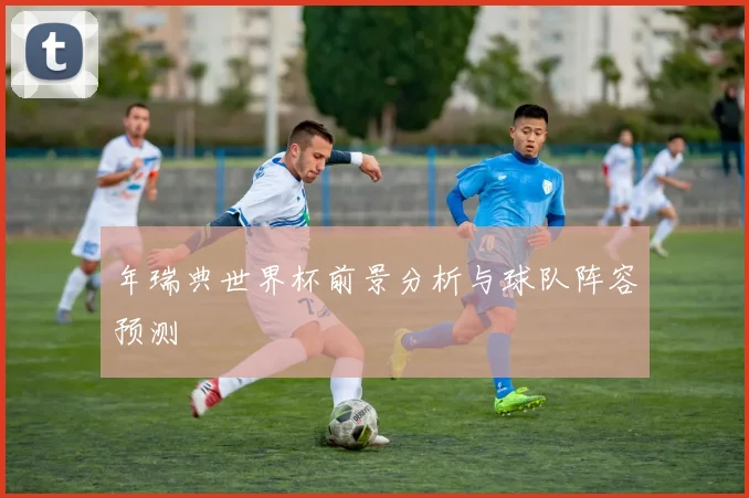 年瑞典世界杯前景分析与球队阵容预测