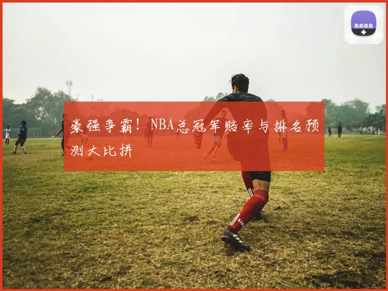 豪强争霸！NBA总冠军赔率与排名预测大比拼