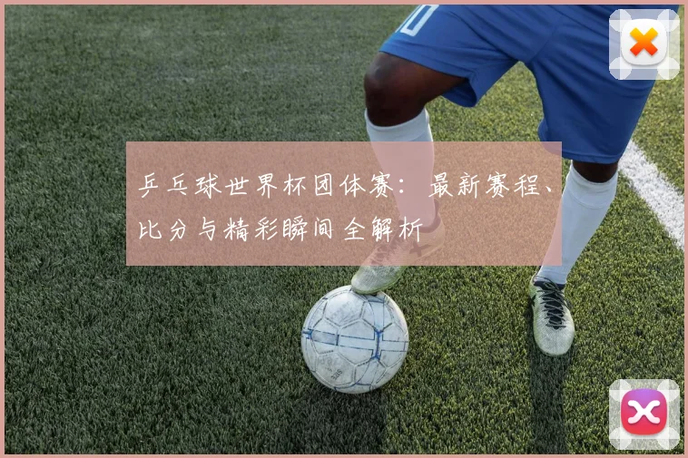 乒乓球世界杯团体赛：最新赛程、比分与精彩瞬间全解析