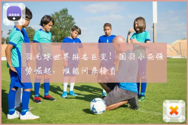羽毛球世界排名巨变！国羽小花强势崛起，谁能问鼎榜首