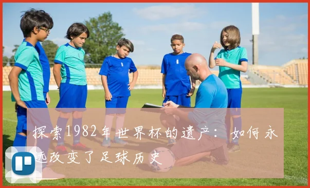 探索1982年世界杯的遗产：如何永远改变了足球历史
